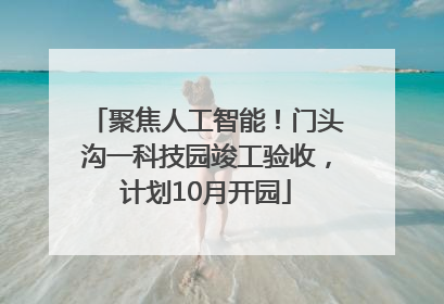 聚焦人工智能！门头沟一科技园竣工验收，计划10月开园