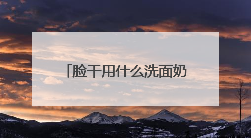 脸干用什么洗面奶好？洗面奶哪个牌子好，2025洗面奶值得买推荐！