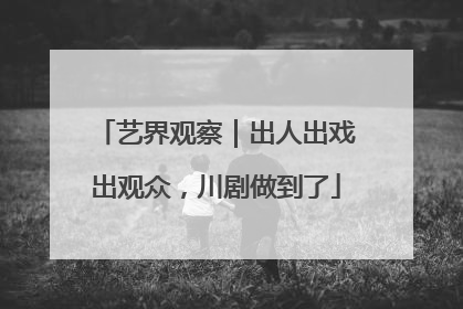 艺界观察｜出人出戏出观众，川剧做到了