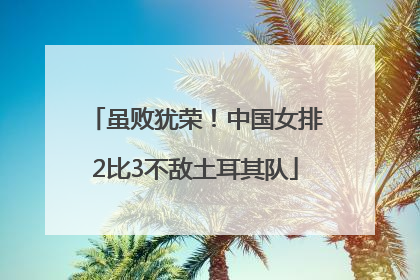 虽败犹荣！中国女排2比3不敌土耳其队