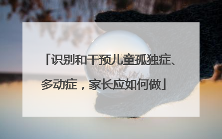 识别和干预儿童孤独症、多动症，家长应如何做