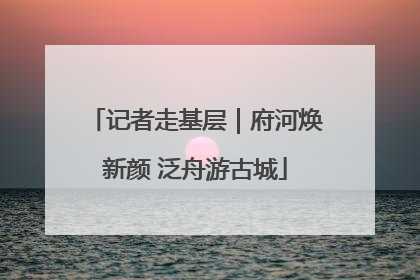 记者走基层｜府河焕新颜 泛舟游古城