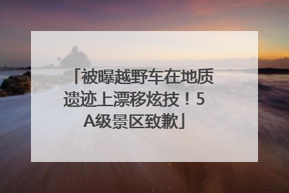 被曝越野车在地质遗迹上漂移炫技！5A级景区致歉