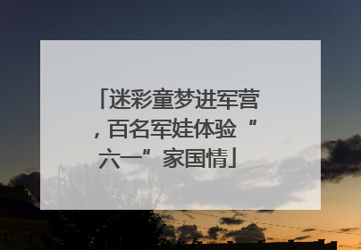 迷彩童梦进军营，百名军娃体验“六一”家国情