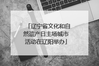 辽宁省文化和自然遗产日主场城市活动在辽阳举办