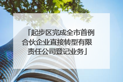 起步区完成全市首例合伙企业直接转型有限责任公司登记业务