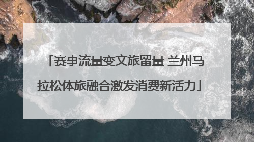 赛事流量变文旅留量 兰州马拉松体旅融合激发消费新活力