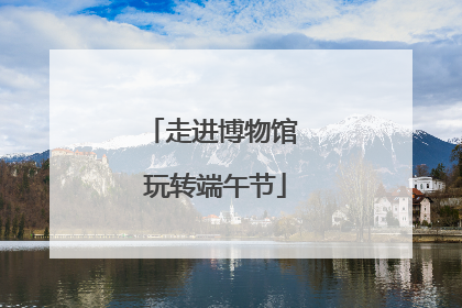 走进博物馆 玩转端午节