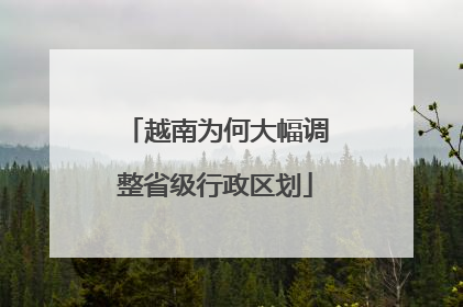 越南为何大幅调整省级行政区划