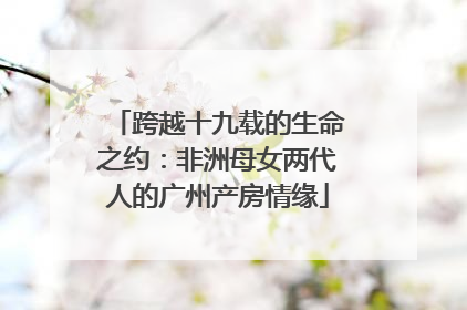 跨越十九载的生命之约：非洲母女两代人的广州产房情缘