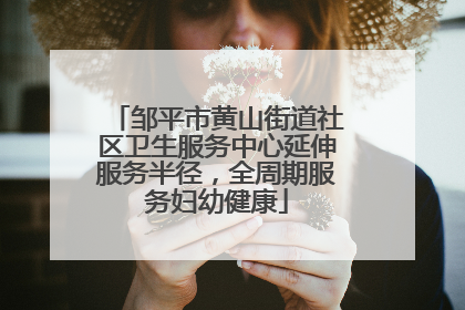 邹平市黄山街道社区卫生服务中心延伸服务半径，全周期服务妇幼健康