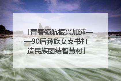 青春领航振兴加速——90后彝族女支书打造民族团结智慧村