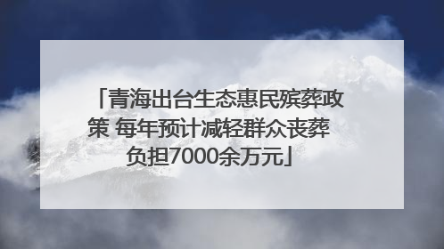 青海出台生态惠民殡葬政策 每年预计减轻群众丧葬负担7000余万元