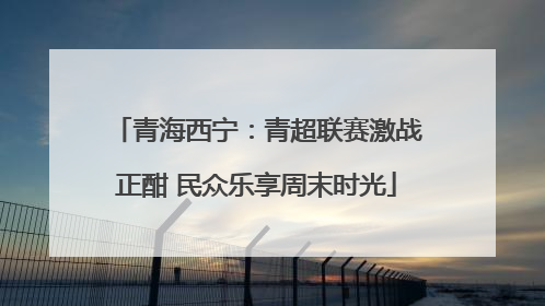 青海西宁：青超联赛激战正酣 民众乐享周末时光