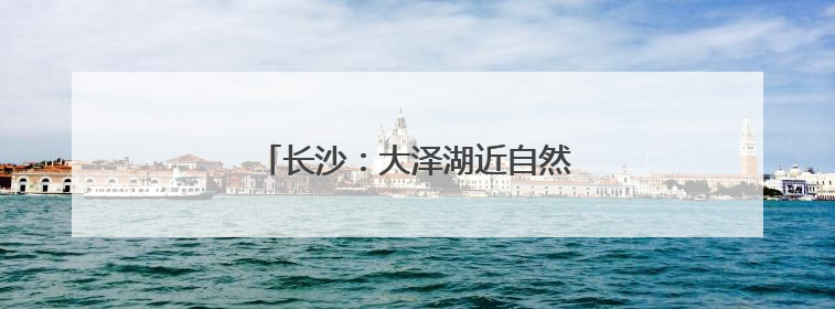 长沙：大泽湖近自然湿地公园正式开园
