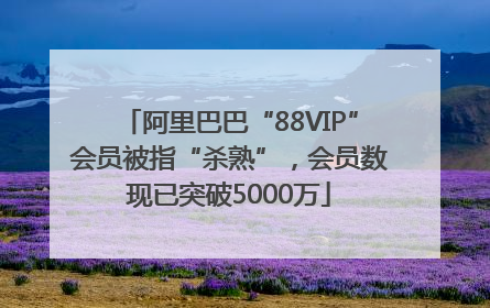 阿里巴巴“88VIP”会员被指“杀熟”，会员数现已突破5000万