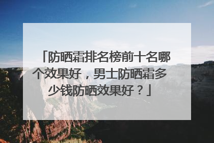 防晒霜排名榜前十名哪个效果好，男士防晒霜多少钱防晒效果好？