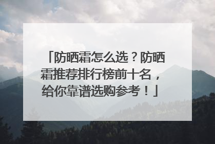 防晒霜怎么选？防晒霜推荐排行榜前十名，给你靠谱选购参考！