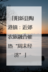 阳新县陶港镇：近郊农旅融合催热“周末经济”