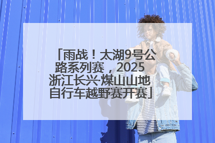 雨战！太湖9号公路系列赛，2025浙江长兴·煤山山地自行车越野赛开赛