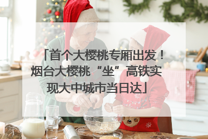 首个大樱桃专厢出发！烟台大樱桃“坐”高铁实现大中城市当日达