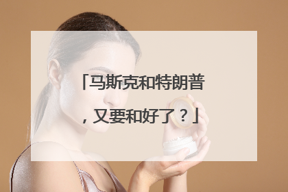 马斯克和特朗普，又要和好了？