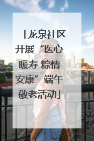 龙泉社区开展“医心暖寿 粽情安康”端午敬老活动