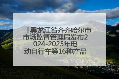 黑龙江省齐齐哈尔市市场监督管理局发布2024-2025年电动自行车等16种产品质量监督抽查情况