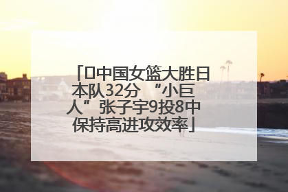 ﻿中国女篮大胜日本队32分 “小巨人”张子宇9投8中保持高进攻效率