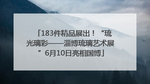 183件精品展出！“琉光璃彩——淄博琉璃艺术展”6月10日亮相国博