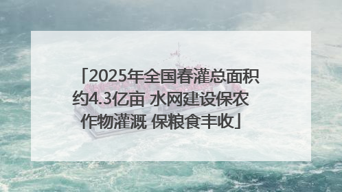 2025年全国春灌总面积约4.3亿亩 水网建设保农作物灌溉 保粮食丰收