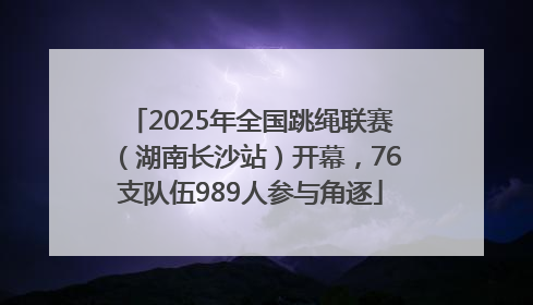 2025年全国跳绳联赛（湖南长沙站）开幕，76支队伍989人参与角逐