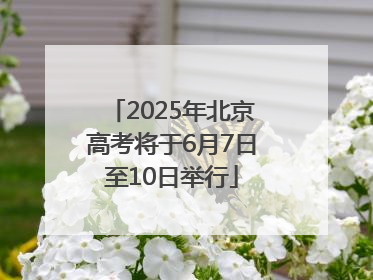 2025年北京高考将于6月7日至10日举行