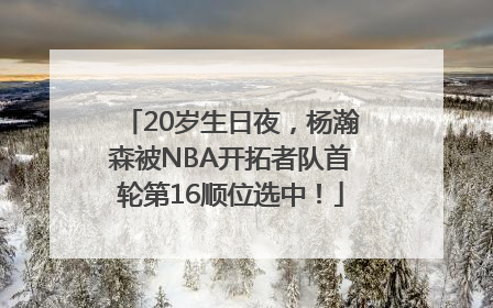 20岁生日夜，杨瀚森被NBA开拓者队首轮第16顺位选中！