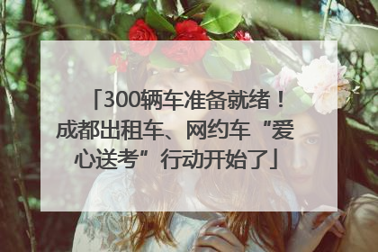 300辆车准备就绪！成都出租车、网约车“爱心送考”行动开始了