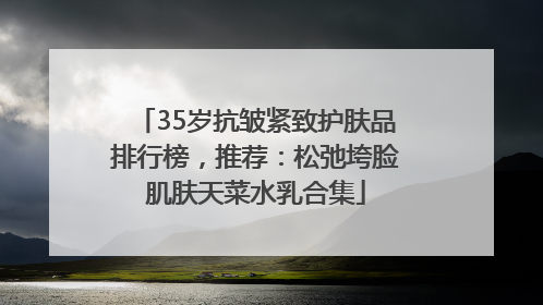 35岁抗皱紧致护肤品排行榜，推荐：松弛垮脸肌肤天菜水乳合集