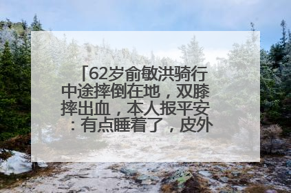 62岁俞敏洪骑行中途摔倒在地，双膝摔出血，本人报平安：有点睡着了，皮外伤，不用担心