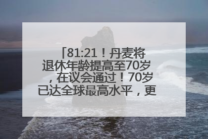 81:21！丹麦将退休年龄提高至70岁，在议会通过！70岁已达全球最高水平，更多国家或将逐步跟进